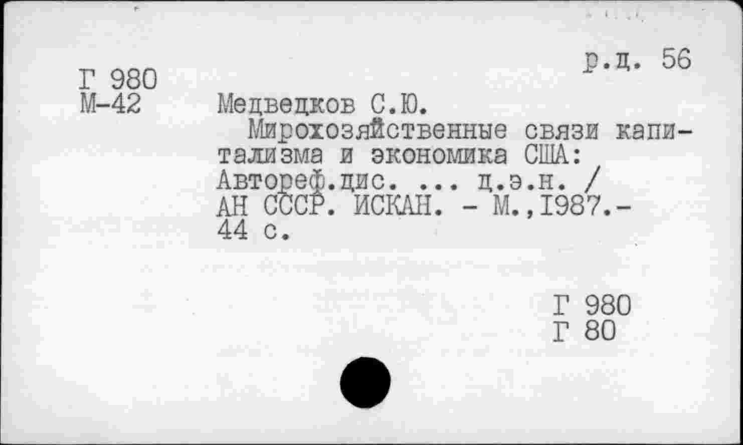 ﻿Г 980 М-42
р.д. 56
Медведков С.Ю.
Мирохозяйственные связи капитализма и экономика США.: Авторе®.дис. ... д.э.н. / АН СССР. ИСКАН. - М.,1987.-44 с.
Г 980
Г 80